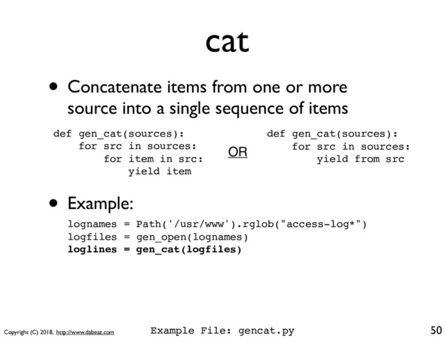Copyright (C) 2018, http://www.dabeaz.com
cat
50
def gen_cat(sources):
for src in sources:
for item in src:
yield item
• Concatenate items from one or more
source into a single sequence of items
• Example:
lognames = Path('/usr/www').rglob("access-log*")
logfiles = gen_open(lognames)
loglines = gen_cat(logfiles)
def gen_cat(sources):
for src in sources:
yield from src
OR
Example File: gencat.py
