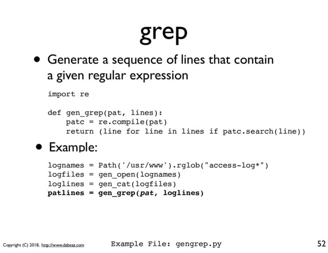 Copyright (C) 2018, http://www.dabeaz.com
grep
52
import re
def gen_grep(pat, lines):
patc = re.compile(pat)
return (line for line in lines if patc.search(line))
• Generate a sequence of lines that contain
a given regular expression
• Example:
lognames = Path('/usr/www').rglob("access-log*")
logfiles = gen_open(lognames)
loglines = gen_cat(logfiles)
patlines = gen_grep(pat, loglines)
Example File: gengrep.py
