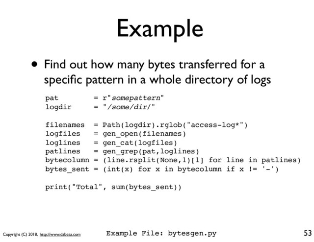 Copyright (C) 2018, http://www.dabeaz.com
Example
53
• Find out how many bytes transferred for a
speciﬁc pattern in a whole directory of logs
pat = r"somepattern"
logdir = "/some/dir/"
filenames = Path(logdir).rglob("access-log*")
logfiles = gen_open(filenames)
loglines = gen_cat(logfiles)
patlines = gen_grep(pat,loglines)
bytecolumn = (line.rsplit(None,1)[1] for line in patlines)
bytes_sent = (int(x) for x in bytecolumn if x != '-')
print("Total", sum(bytes_sent))
Example File: bytesgen.py
