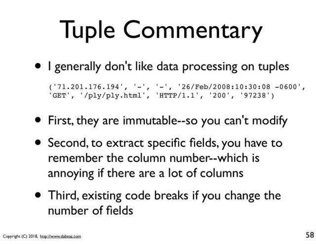 Copyright (C) 2018, http://www.dabeaz.com
Tuple Commentary
• I generally don't like data processing on tuples
58
('71.201.176.194', '-', '-', '26/Feb/2008:10:30:08 -0600',
'GET', '/ply/ply.html', 'HTTP/1.1', '200', '97238')
• First, they are immutable--so you can't modify
• Second, to extract speciﬁc ﬁelds, you have to
remember the column number--which is
annoying if there are a lot of columns
• Third, existing code breaks if you change the
number of ﬁelds
