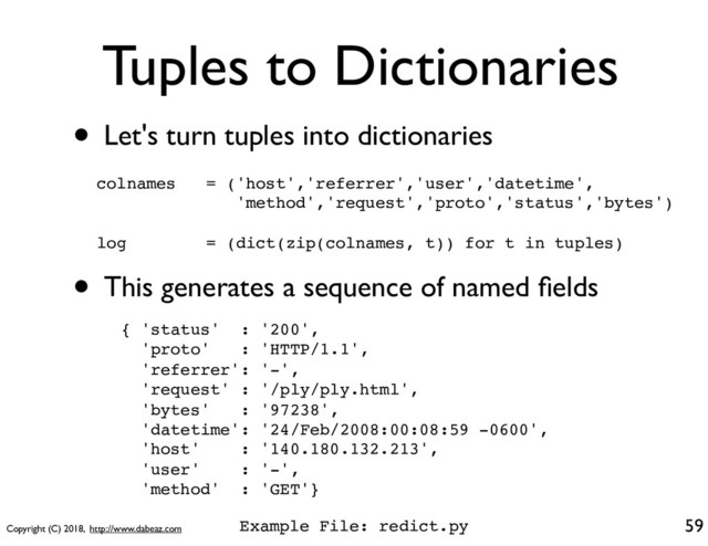 Copyright (C) 2018, http://www.dabeaz.com
Tuples to Dictionaries
• Let's turn tuples into dictionaries
59
colnames = ('host','referrer','user','datetime',
'method','request','proto','status','bytes')
log = (dict(zip(colnames, t)) for t in tuples)
• This generates a sequence of named ﬁelds
{ 'status' : '200',
'proto' : 'HTTP/1.1',
'referrer': '-',
'request' : '/ply/ply.html',
'bytes' : '97238',
'datetime': '24/Feb/2008:00:08:59 -0600',
'host' : '140.180.132.213',
'user' : '-',
'method' : 'GET'}
Example File: redict.py
