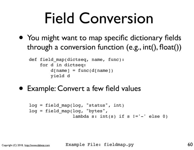 Copyright (C) 2018, http://www.dabeaz.com
Field Conversion
• You might want to map speciﬁc dictionary ﬁelds
through a conversion function (e.g., int(), ﬂoat())
60
def field_map(dictseq, name, func):
for d in dictseq:
d[name] = func(d[name])
yield d
• Example: Convert a few ﬁeld values
log = field_map(log, "status", int)
log = field_map(log, "bytes",
lambda s: int(s) if s !='-' else 0)
Example File: fieldmap.py
