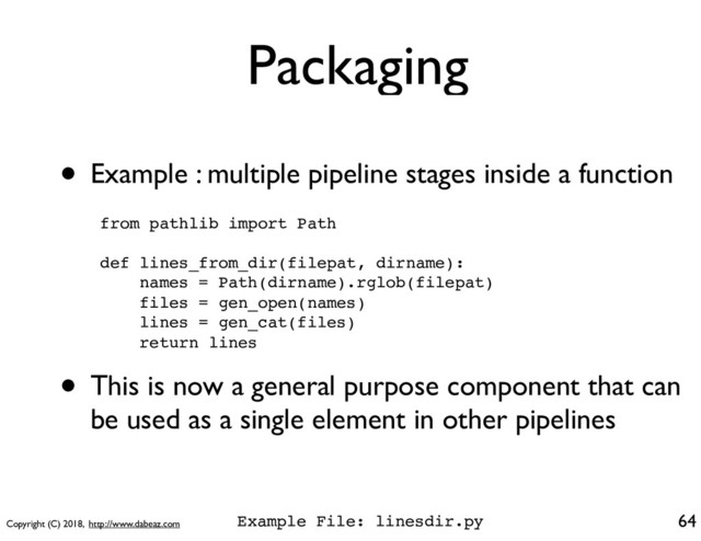 Copyright (C) 2018, http://www.dabeaz.com
Packaging
• Example : multiple pipeline stages inside a function
64
from pathlib import Path
def lines_from_dir(filepat, dirname):
names = Path(dirname).rglob(filepat)
files = gen_open(names)
lines = gen_cat(files)
return lines
• This is now a general purpose component that can
be used as a single element in other pipelines
Example File: linesdir.py
