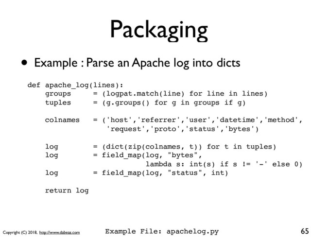 Copyright (C) 2018, http://www.dabeaz.com
Packaging
• Example : Parse an Apache log into dicts
65
def apache_log(lines):
groups = (logpat.match(line) for line in lines)
tuples = (g.groups() for g in groups if g)
colnames = ('host','referrer','user','datetime','method',
'request','proto','status','bytes')
log = (dict(zip(colnames, t)) for t in tuples)
log = field_map(log, "bytes",
lambda s: int(s) if s != '-' else 0)
log = field_map(log, "status", int)
return log
Example File: apachelog.py
