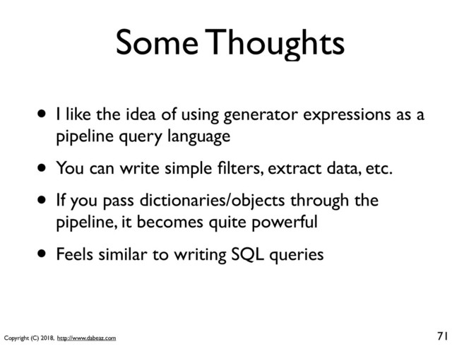 Copyright (C) 2018, http://www.dabeaz.com
Some Thoughts
71
• I like the idea of using generator expressions as a
pipeline query language
• You can write simple ﬁlters, extract data, etc.
• If you pass dictionaries/objects through the
pipeline, it becomes quite powerful
• Feels similar to writing SQL queries

