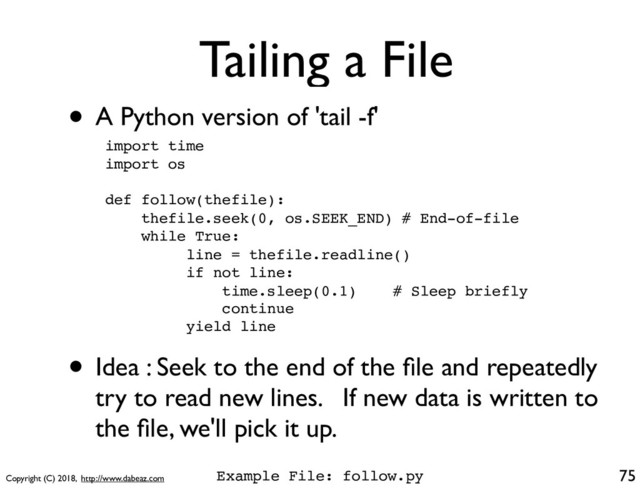 Copyright (C) 2018, http://www.dabeaz.com
Tailing a File
• A Python version of 'tail -f'
75
import time
import os
def follow(thefile):
thefile.seek(0, os.SEEK_END) # End-of-file
while True:
line = thefile.readline()
if not line:
time.sleep(0.1) # Sleep briefly
continue
yield line
• Idea : Seek to the end of the ﬁle and repeatedly
try to read new lines. If new data is written to
the ﬁle, we'll pick it up.
Example File: follow.py
