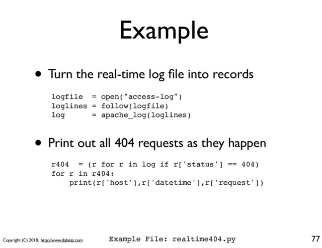 Copyright (C) 2018, http://www.dabeaz.com
Example
• Turn the real-time log ﬁle into records
77
logfile = open("access-log")
loglines = follow(logfile)
log = apache_log(loglines)
• Print out all 404 requests as they happen
r404 = (r for r in log if r['status'] == 404)
for r in r404:
print(r['host'],r['datetime'],r['request'])
Example File: realtime404.py
