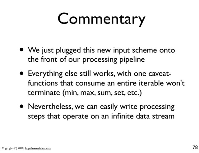 Copyright (C) 2018, http://www.dabeaz.com
Commentary
• We just plugged this new input scheme onto
the front of our processing pipeline
• Everything else still works, with one caveat-
functions that consume an entire iterable won't
terminate (min, max, sum, set, etc.)
• Nevertheless, we can easily write processing
steps that operate on an inﬁnite data stream
78
