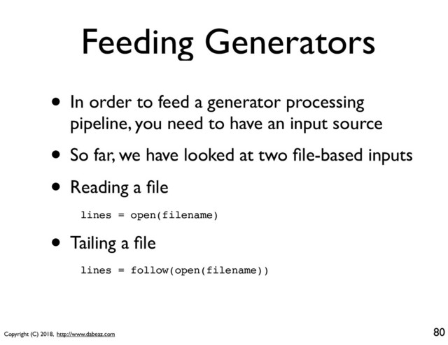 Copyright (C) 2018, http://www.dabeaz.com
Feeding Generators
• In order to feed a generator processing
pipeline, you need to have an input source
• So far, we have looked at two ﬁle-based inputs
• Reading a ﬁle
80
lines = open(filename)
• Tailing a ﬁle
lines = follow(open(filename))
