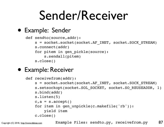 Copyright (C) 2018, http://www.dabeaz.com
Sender/Receiver
• Example: Sender
87
def sendto(source,addr):
s = socket.socket(socket.AF_INET, socket.SOCK_STREAM)
s.connect(addr)
for pitem in gen_pickle(source):
s.sendall(pitem)
s.close()
• Example: Receiver
def receivefrom(addr):
s = socket.socket(socket.AF_INET, socket.SOCK_STREAM)
s.setsockopt(socket.SOL_SOCKET, socket.SO_REUSEADDR, 1)
s.bind(addr)
s.listen(5)
c,a = s.accept()
for item in gen_unpickle(c.makefile('rb')):
yield item
c.close()
Example Files: sendto.py, receivefrom.py
