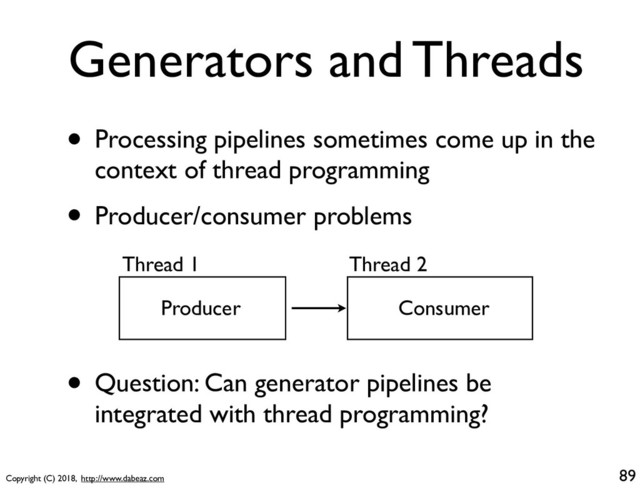 Copyright (C) 2018, http://www.dabeaz.com
Generators and Threads
• Processing pipelines sometimes come up in the
context of thread programming
• Producer/consumer problems
89
Thread 1 Thread 2
Producer Consumer
• Question: Can generator pipelines be
integrated with thread programming?
