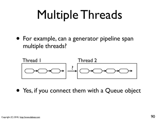 Copyright (C) 2018, http://www.dabeaz.com
Multiple Threads
• For example, can a generator pipeline span
multiple threads?
90
Thread 1 Thread 2
• Yes, if you connect them with a Queue object
?
