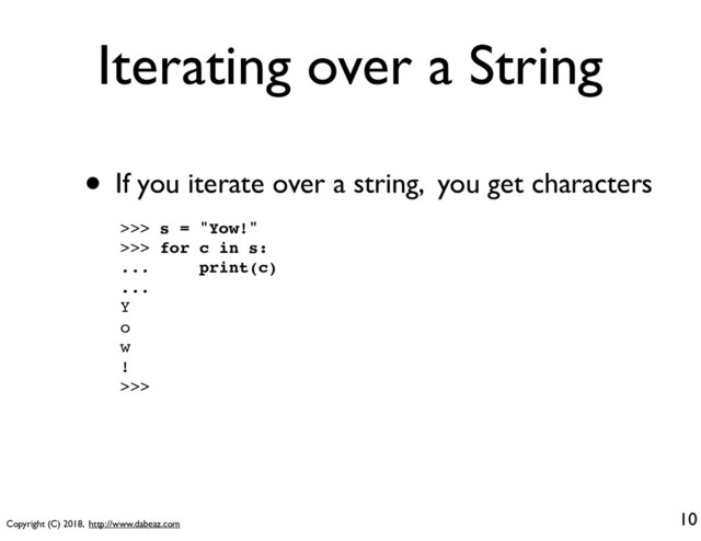 Copyright (C) 2018, http://www.dabeaz.com
Iterating over a String
• If you iterate over a string, you get characters
10
>>> s = "Yow!"
>>> for c in s:
... print(c)
...
Y
o
w
!
>>>
