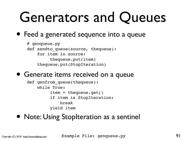Copyright (C) 2018, http://www.dabeaz.com
Generators and Queues
• Feed a generated sequence into a queue
91
def genfrom_queue(thequeue):
while True:
item = thequeue.get()
if item is StopIteration:
break
yield item
• Note: Using StopIteration as a sentinel
# genqueue.py
def sendto_queue(source, thequeue):
for item in source:
thequeue.put(item)
thequeue.put(StopIteration)
• Generate items received on a queue
Example File: genqueue.py
