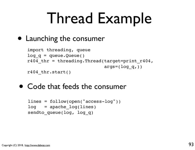 Copyright (C) 2018, http://www.dabeaz.com
Thread Example
• Launching the consumer
93
import threading, queue
log_q = queue.Queue()
r404_thr = threading.Thread(target=print_r404,
args=(log_q,))
r404_thr.start()
• Code that feeds the consumer
lines = follow(open("access-log"))
log = apache_log(lines)
sendto_queue(log, log_q)
