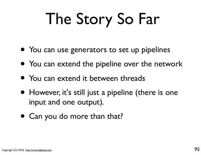 Copyright (C) 2018, http://www.dabeaz.com
The Story So Far
• You can use generators to set up pipelines
• You can extend the pipeline over the network
• You can extend it between threads
• However, it's still just a pipeline (there is one
input and one output).
• Can you do more than that?
95
