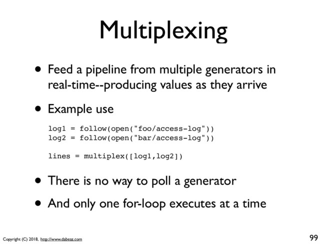 Copyright (C) 2018, http://www.dabeaz.com
Multiplexing
• Feed a pipeline from multiple generators in
real-time--producing values as they arrive
99
log1 = follow(open("foo/access-log"))
log2 = follow(open("bar/access-log"))
lines = multiplex([log1,log2])
• Example use
• There is no way to poll a generator
• And only one for-loop executes at a time
