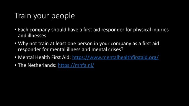 Train your people
• Each company should have a first aid responder for physical injuries
and illnesses
• Why not train at least one person in your company as a first aid
responder for mental illness and mental crises?
• Mental Health First Aid: https://www.mentalhealthfirstaid.org/
• The Netherlands: https://mhfa.nl/
