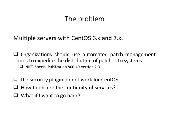 The problem
Multiple servers with CentOS 6.x and 7.x.
 Organizations should use automated patch management
tools to expedite the distribution of patches to systems.
 NIST. Special Publication 800-40 Version 2.0
 The security plugin do not work for CentOS.
 How to ensure the continuity of services?
 What if I want to go back?
