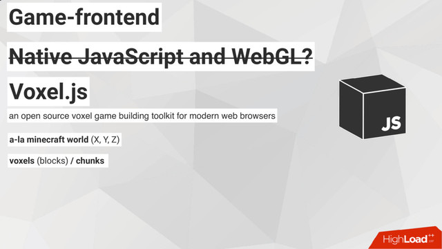 Game-frontend
Native JavaScript and WebGL?
Native JavaScript and WebGL?
Voxel.js
an open source voxel game building toolkit for modern web browsers
a-la minecraft world (X, Y, Z)
voxels (blocks) / chunks
