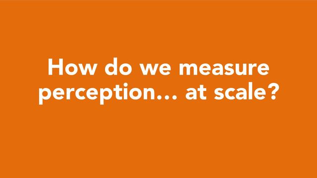 How do we measure
perception… at scale?
