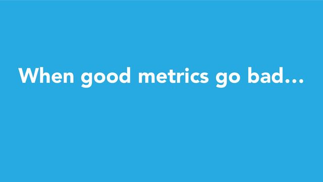 When good metrics go bad…
