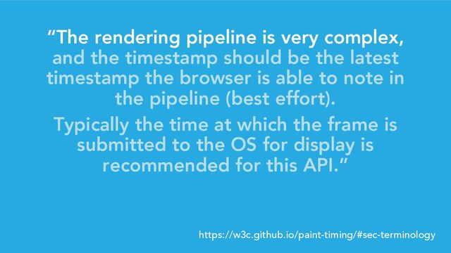 “The rendering pipeline is very complex,
and the timestamp should be the latest
timestamp the browser is able to note in
the pipeline (best effort).
Typically the time at which the frame is
submitted to the OS for display is
recommended for this API.”
https://w3c.github.io/paint-timing/#sec-terminology
