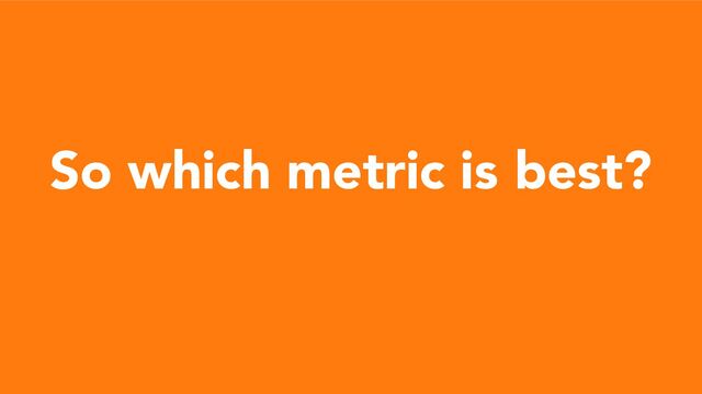 So which metric is best?
