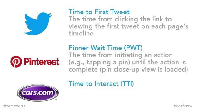Time to First Tweet
The time from clicking the link to
viewing the first tweet on each page’s
timeline
Pinner Wait Time (PWT)
The time from initiating an action
(e.g., tapping a pin) until the action is
complete (pin close-up view is loaded)
Time to Interact (TTI)
@tameverts #PerfNow
