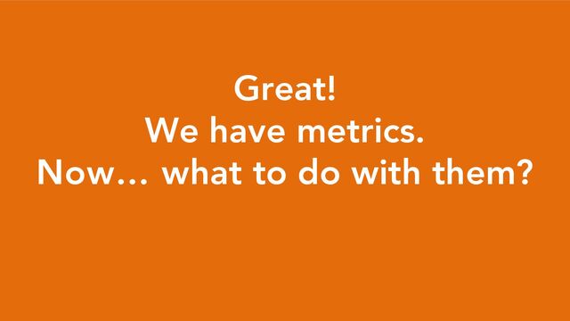 Great!
We have metrics.
Now… what to do with them?
