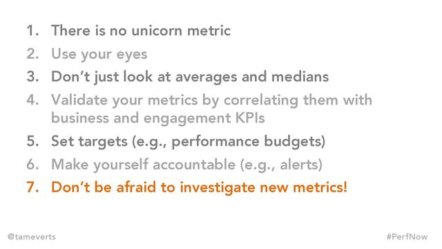 1. There is no unicorn metric
2. Use your eyes
3. Don’t just look at averages and medians
4. Validate your metrics by correlating them with
business and engagement KPIs
5. Set targets (e.g., performance budgets)
6. Make yourself accountable (e.g., alerts)
7. Don’t be afraid to investigate new metrics!
@tameverts #PerfNow
