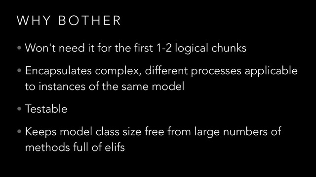 W H Y B O T H E R
• Won't need it for the first 1-2 logical chunks
• Encapsulates complex, different processes applicable
to instances of the same model
• Testable
• Keeps model class size free from large numbers of
methods full of elifs
