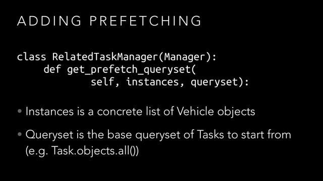 A D D I N G P R E F E T C H I N G
class RelatedTaskManager(Manager):
def get_prefetch_queryset(
self, instances, queryset):
• Instances is a concrete list of Vehicle objects
• Queryset is the base queryset of Tasks to start from
(e.g. Task.objects.all())

