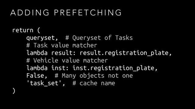 A D D I N G P R E F E T C H I N G
return (
queryset, # Queryset of Tasks
# Task value matcher
lambda result: result.registration_plate,
# Vehicle value matcher
lambda inst: inst.registration_plate,
False, # Many objects not one
'task_set', # cache name
)
