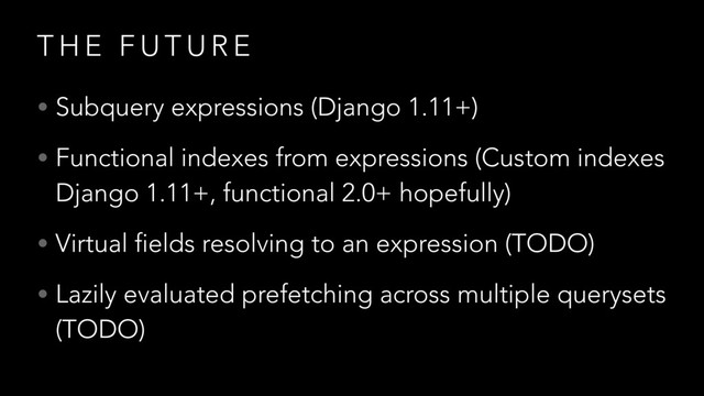T H E F U T U R E
• Subquery expressions (Django 1.11+)
• Functional indexes from expressions (Custom indexes
Django 1.11+, functional 2.0+ hopefully)
• Virtual fields resolving to an expression (TODO)
• Lazily evaluated prefetching across multiple querysets
(TODO)
