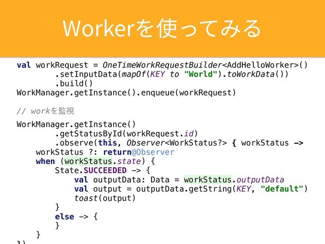 8PSLFS׾⢪׏ג׫׷
val workRequest = OneTimeWorkRequestBuilder()
.setInputData(mapOf(KEY to "World").toWorkData())
.build()
WorkManager.getInstance().enqueue(workRequest)
// workΛ؂ࢹ
WorkManager.getInstance()
.getStatusById(workRequest.id)
.observe(this, Observer { workStatus ->
workStatus ?: return@Observer
when (workStatus.state) {
State.SUCCEEDED -> {
val outputData: Data = workStatus.outputData
val output = outputData.getString(KEY, "default")
toast(output)
}
else -> {
}
}
