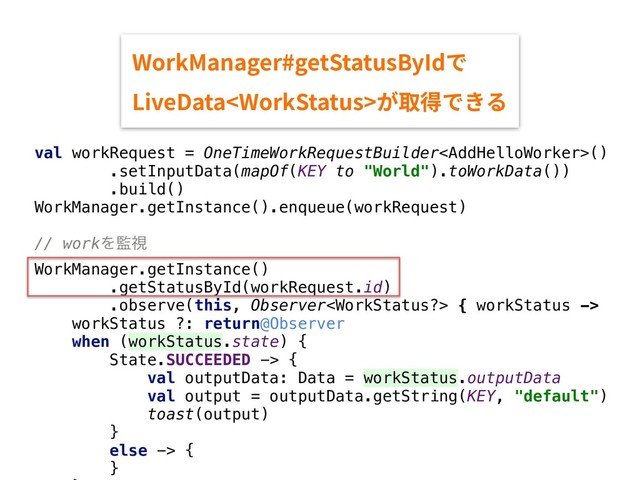 val workRequest = OneTimeWorkRequestBuilder()
.setInputData(mapOf(KEY to "World").toWorkData())
.build()
WorkManager.getInstance().enqueue(workRequest)
// workΛ؂ࢹ
WorkManager.getInstance()
.getStatusById(workRequest.id)
.observe(this, Observer { workStatus ->
workStatus ?: return@Observer
when (workStatus.state) {
State.SUCCEEDED -> {
val outputData: Data = workStatus.outputData
val output = outputData.getString(KEY, "default")
toast(output)
}
else -> {
}
8PSL.BOBHFSHFU4UBUVT#Z*Eד
-JWF%BUB8PSL4UBUVTָ《䖤דֹ׷
