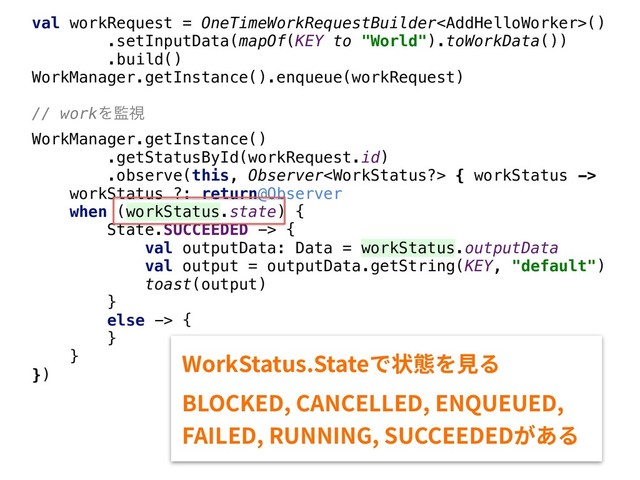 val workRequest = OneTimeWorkRequestBuilder()
.setInputData(mapOf(KEY to "World").toWorkData())
.build()
WorkManager.getInstance().enqueue(workRequest)
// workΛ؂ࢹ
WorkManager.getInstance()
.getStatusById(workRequest.id)
.observe(this, Observer { workStatus ->
workStatus ?: return@Observer
when (workStatus.state) {
State.SUCCEEDED -> {
val outputData: Data = workStatus.outputData
val output = outputData.getString(KEY, "default")
toast(output)
}
else -> {
}
}
})
8PSL4UBUVT4UBUFד朐䡾׾鋅׷
#-0$,&%$"/$&--&%&/26&6&%
'"*-&%36//*/(46$$&&%&%ָ֮׷
