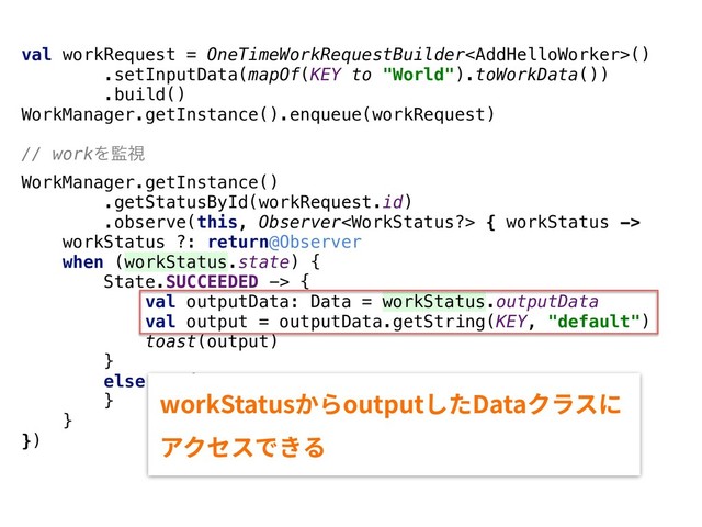 val workRequest = OneTimeWorkRequestBuilder()
.setInputData(mapOf(KEY to "World").toWorkData())
.build()
WorkManager.getInstance().enqueue(workRequest)
// workΛ؂ࢹ
WorkManager.getInstance()
.getStatusById(workRequest.id)
.observe(this, Observer { workStatus ->
workStatus ?: return@Observer
when (workStatus.state) {
State.SUCCEEDED -> {
val outputData: Data = workStatus.outputData
val output = outputData.getString(KEY, "default")
toast(output)
}
else -> {
}
}
})
XPSL4UBUVTַ׵PVUQVU׃׋%BUBؙٓأח
،ؙإأדֹ׷
