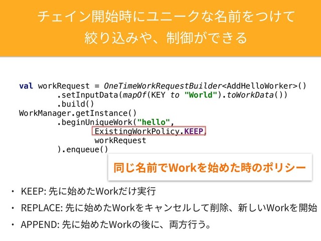 ثؑ؎ٝꟚ㨣儗חِص٦ؙזせ⵸׾אֽג
穾׶鴥׫װծⵖ䖴ָדֹ׷
val workRequest = OneTimeWorkRequestBuilder()
.setInputData(mapOf(KEY to "World").toWorkData())
.build()
WorkManager.getInstance()
.beginUniqueWork("hello",
ExistingWorkPolicy.KEEP,
workRequest
).enqueue()
ずׄせ⵸ד8PSL׾㨣׭׋儗ךهٔء٦
˖ ,&&1⯓ח㨣׭׋8PSL׌ֽ㹋遤
˖ 3&1-"$&⯓ח㨣׭׋8PSL׾ٍؗٝإٕ׃ג⵴ꤐծ倜׃ְ8PSL׾Ꟛ㨣
˖ "11&/%⯓ח㨣׭׋8PSLך䖓חծ⚕倯遤ֲկ
