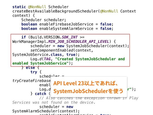 static @NonNull Scheduler
createBestAvailableBackgroundScheduler(@NonNull Context
context) {
Scheduler scheduler;
boolean enableFirebaseJobService = false;
boolean enableSystemAlarmService = false;
if (Build.VERSION.SDK_INT >=
WorkManagerImpl.MIN_JOB_SCHEDULER_API_LEVEL) {
scheduler = new SystemJobScheduler(context);
setComponentEnabled(context,
SystemJobService.class, true);
Log.d(TAG, "Created SystemJobScheduler and
enabled SystemJobService");
} else {
try {
scheduler =
tryCreateFirebaseJobScheduler(context);
enableFirebaseJobService = true;
Log.d(TAG, "Created FirebaseJobScheduler");
} catch (Exception e) {
// Also catches the exception thrown if Play
Services was not found on the device.
scheduler = new
SystemAlarmScheduler(context);
"1*-FWFM⟃♳ד֮׸לծ
4ZTUFN+PC4DIFEVMFS׾⢪ֲ
