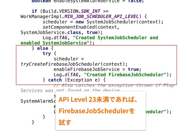 boolean enableSystemAlarmService = false;
if (Build.VERSION.SDK_INT >=
WorkManagerImpl.MIN_JOB_SCHEDULER_API_LEVEL) {
scheduler = new SystemJobScheduler(context);
setComponentEnabled(context,
SystemJobService.class, true);
Log.d(TAG, "Created SystemJobScheduler and
enabled SystemJobService");
} else {
try {
scheduler =
tryCreateFirebaseJobScheduler(context);
enableFirebaseJobService = true;
Log.d(TAG, "Created FirebaseJobScheduler");
} catch (Exception e) {
// Also catches the exception thrown if Play
Services was not found on the device.
scheduler = new
SystemAlarmScheduler(context);
enableSystemAlarmService = true;
Log.d(TAG, "Created SystemAlarmScheduler");
}
}
"1*-FWFM劢弫ד֮׸לծ
'JSFCBTF+PC4DIFEVMFS׾
鑐ׅ
