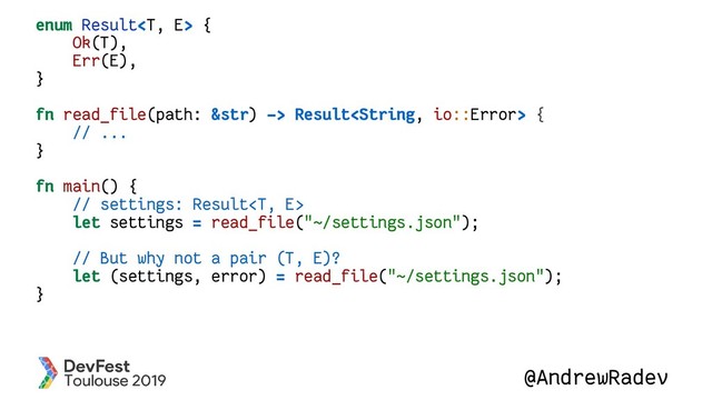 @AndrewRadev
enum Result {
Ok(T),
Err(E),
}
fn read_file(path: &str) -> Result {
// ...
}
fn main() {
// settings: Result
let settings = read_file("~/settings.json");
// But why not a pair (T, E)?
let (settings, error) = read_file("~/settings.json");
}
