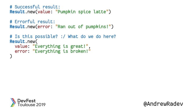 @AndrewRadev
# Successful result:
Result.new(value: "Pumpkin spice latte")
# Errorful result:
Result.new(error: "Ran out of pumpkins!")
# Is this possible? :/ What do we do here?
Result.new(
value: "Everything is great!",
error: "Everything is broken!"
)
