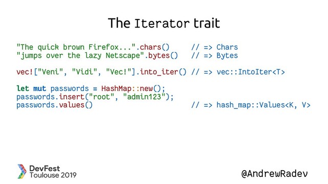 @AndrewRadev
The Iterator trait
"The quick brown Firefox...".chars() // => Chars
"jumps over the lazy Netscape".bytes() // => Bytes
vec!["Veni", "Vidi", "Vec!"].into_iter() // => vec::IntoIter
let mut passwords = HashMap::new();
passwords.insert("root", "admin123");
passwords.values() // => hash_map::Values
