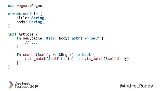 @AndrewRadev
use regex::Regex;
struct Article {
title: String,
body: String,
}
impl Article {
fn new(title: &str, body: &str) -> Self {
// ...
}
fn search(&self, r: &Regex) -> bool {
r.is_match(&self.title) || r.is_match(&self.body)
}
}
