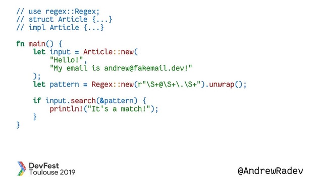@AndrewRadev
// use regex::Regex;
// struct Article {...}
// impl Article {...}
fn main() {
let input = Article::new(
"Hello!",
"My email is andrew@fakemail.dev!"
);
let pattern = Regex::new(r"\S+@\S+\.\S+").unwrap();
if input.search(&pattern) {
println!("It's a match!");
}
}
