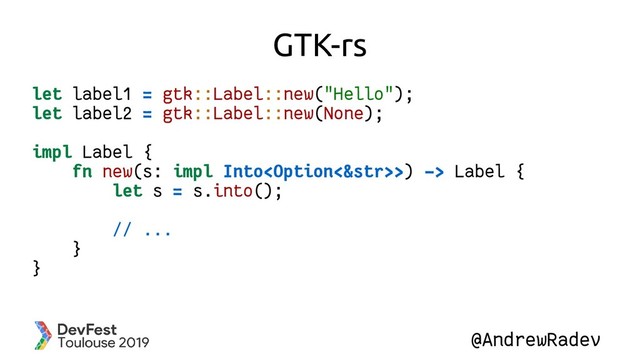 @AndrewRadev
GTK-rs
let label1 = gtk::Label::new("Hello");
let label2 = gtk::Label::new(None);
impl Label {
fn new(s: impl Into>) -> Label {
let s = s.into();
// ...
}
}
