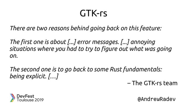 @AndrewRadev
GTK-rs
There are two reasons behind going back on this feature:
The first one is about [...] error messages. [...] annoying
situations where you had to try to figure out what was going
on.
The second one is to go back to some Rust fundamentals:
being explicit. […]
– The GTK-rs team
