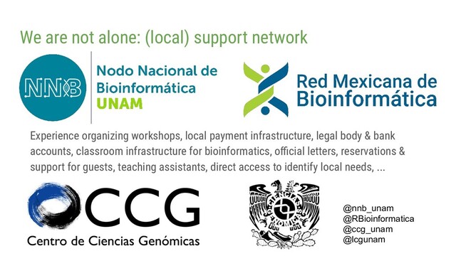 We are not alone: (local) support network
Experience organizing workshops, local payment infrastructure, legal body & bank
accounts, classroom infrastructure for bioinformatics, oﬃcial letters, reservations &
support for guests, teaching assistants, direct access to identify local needs, ...
@nnb_unam
@RBioinformatica
@ccg_unam
@lcgunam
